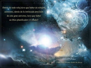 Robert MillikanRobert Millikan
(1868-1953, Premio Nobel de física)(1868-1953, Premio Nobel de física)
Detrás de todo reloj tuvo que haber un relojero;Detrás de todo reloj tuvo que haber un relojero;
asimismo, detrás de la intrincada precisiónasimismo, detrás de la intrincada precisión
de este gran universo, tuvo que haberde este gran universo, tuvo que haber
un Dios planificador y Creador!un Dios planificador y Creador!
 