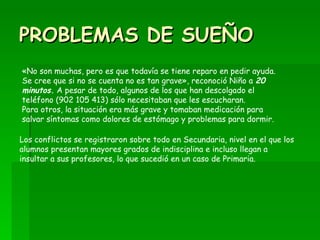 PROBLEMAS DE SUEÑO «No son muchas, pero es que todavía se tiene reparo en pedir ayuda. Se cree que si no se cuenta no es tan grave», reconoció Niño a  20 minutos.  A pesar de todo, algunos de los que han descolgado el teléfono (902 105 413) sólo necesitaban que les escucharan.  Para otros, la situación era más grave y tomaban medicación para salvar síntomas como dolores de estómago y problemas para dormir. Los conflictos se registraron sobre todo en Secundaria, nivel en el que los alumnos presentan mayores grados de indisciplina e incluso llegan a insultar a sus profesores, lo que sucedió en un caso de Primaria. 
