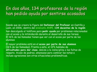 En dos años, 134 profesores de la región han pedido ayuda por sentirse acosados Desde que se creara la figura del  Defensor del Profesor  en Castilla y León, en 2006, dentro del  sindicato ANPE,   134 docentes de la región  han descolgado el teléfono para  pedir ayuda  por problemas relacionados con el acoso y la intimidación durante el desarrollo de sus tareas.  El 16% de las llamadas tienen que ver con el acoso por parte de los alumnos El mayor problema está en el  acoso por parte de sus alumnos  (16% de las llamadas). Frente a esto, el 12% hablaba de  dificultades para dar clase , debido a la indisciplina o las faltas de respeto. Acoso de padres, amenazas para cambiar las notas e incluso agresiones son otras situaciones problemáticas. 