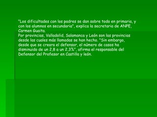 "Los dificultades con los padres se dan sobre todo en primaria, y con los alumnos en secundaria", explica la secretaria de ANPE, Carmen Guaita. Por provincias, Valladolid, Salamanca y León son las provincias desde las cuales más llamadas se han hecho. "Sin embargo, desde que se creara el defensor, el número de casos ha disminuido de un 2,8 a un 2,3%", afirma el responsable del Defensor del Profesor en Castilla y león. 