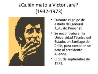 ¿Quién mató a Victor Jara?
       (1932-1973)
              • Durante el golpe de
                estado del general
                Augusto Pinochet.
              • Se encontraba en la
                Universidad Técnica del
                Estado, en Santiago de
                Chile, para cantar en un
                acto al presidente
                Allende.
              • El 11 de septiembre de
                1973.
 