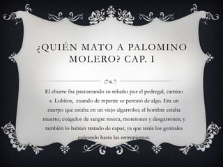 ¿QUIÉN MATO A PALOMINO
     MOLERO? CAP. I


 El churre iba pastoreando su rebaño por el pedregal, camino
  a Lobitos, cuando de repente se percató de algo. Era un
  cuerpo que estaba en un viejo algarrobo; el hombre estaba
muerto; coágulos de sangre reseca, moretones y desgarrones; y
 también lo habían tratado de capar, ya que tenía los genitales
               colgando hasta las entrepiernas.
 