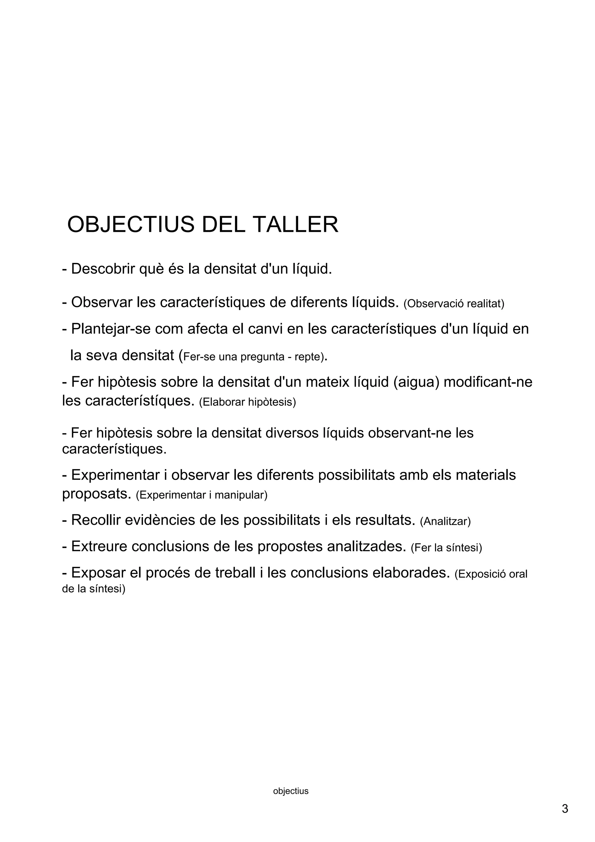 3
objectius
OBJECTIUS DEL TALLER
­ Descobrir què és la densitat d'un líquid. 
­ Observar les característiques de diferents líquids. (Observació realitat)
­ Plantejar­se com afecta el canvi en les característiques d'un líquid en  
  la seva densitat (Fer­se una pregunta ­ repte).      
­ Fer hipòtesis sobre la densitat d'un mateix líquid (aigua) modificant­ne 
les característíques. (Elaborar hipòtesis)
­ Fer hipòtesis sobre la densitat diversos líquids observant­ne les 
característiques.
­ Experimentar i observar les diferents possibilitats amb els materials 
proposats. (Experimentar i manipular) 
­ Recollir evidències de les possibilitats i els resultats. (Analitzar)
­ Extreure conclusions de les propostes analitzades. (Fer la síntesi)
­ Exposar el procés de treball i les conclusions elaborades. (Exposició oral 
de la síntesi)
 