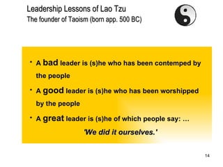 Leadership Lessons of Lao Tzu Th e founder of Taoism (born app.   500 BC)   A  bad  leader is (s)he who has been contemped by the people A  good  leader is (s)he who has been worshipped by the people A  great  leader is (s)he of which people say: … 'We did it ourselves.' 