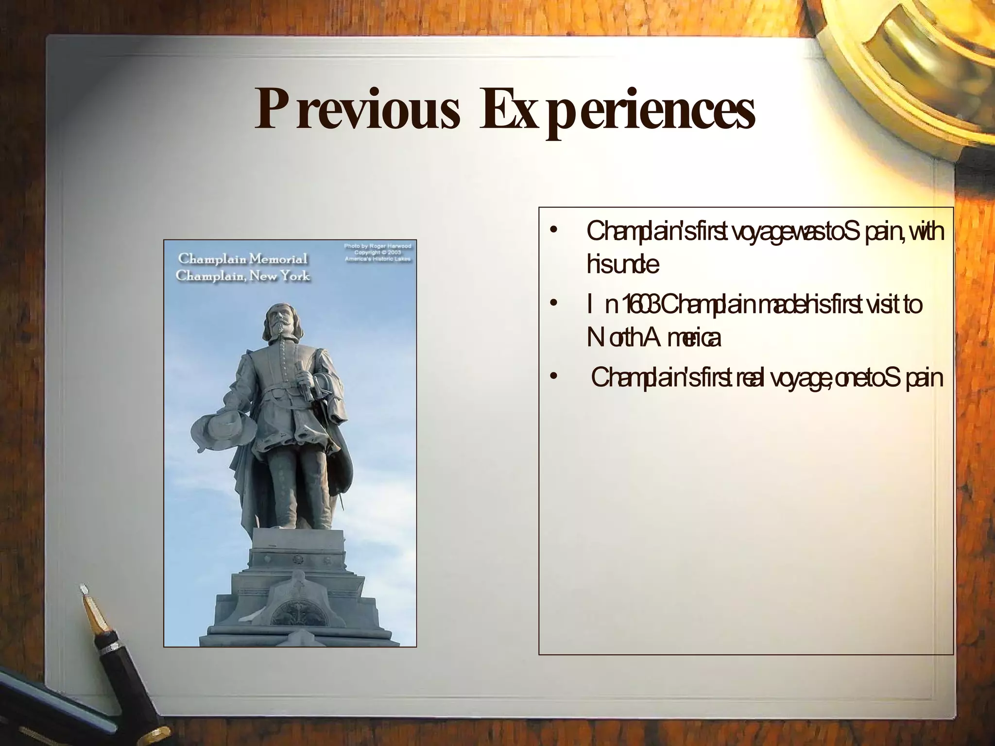 Previous Experiences Champlain's first voyage was to Spain, with his uncle In 1603 Champlain made his first visit to North America Champlain's first real voyage, one to Spain