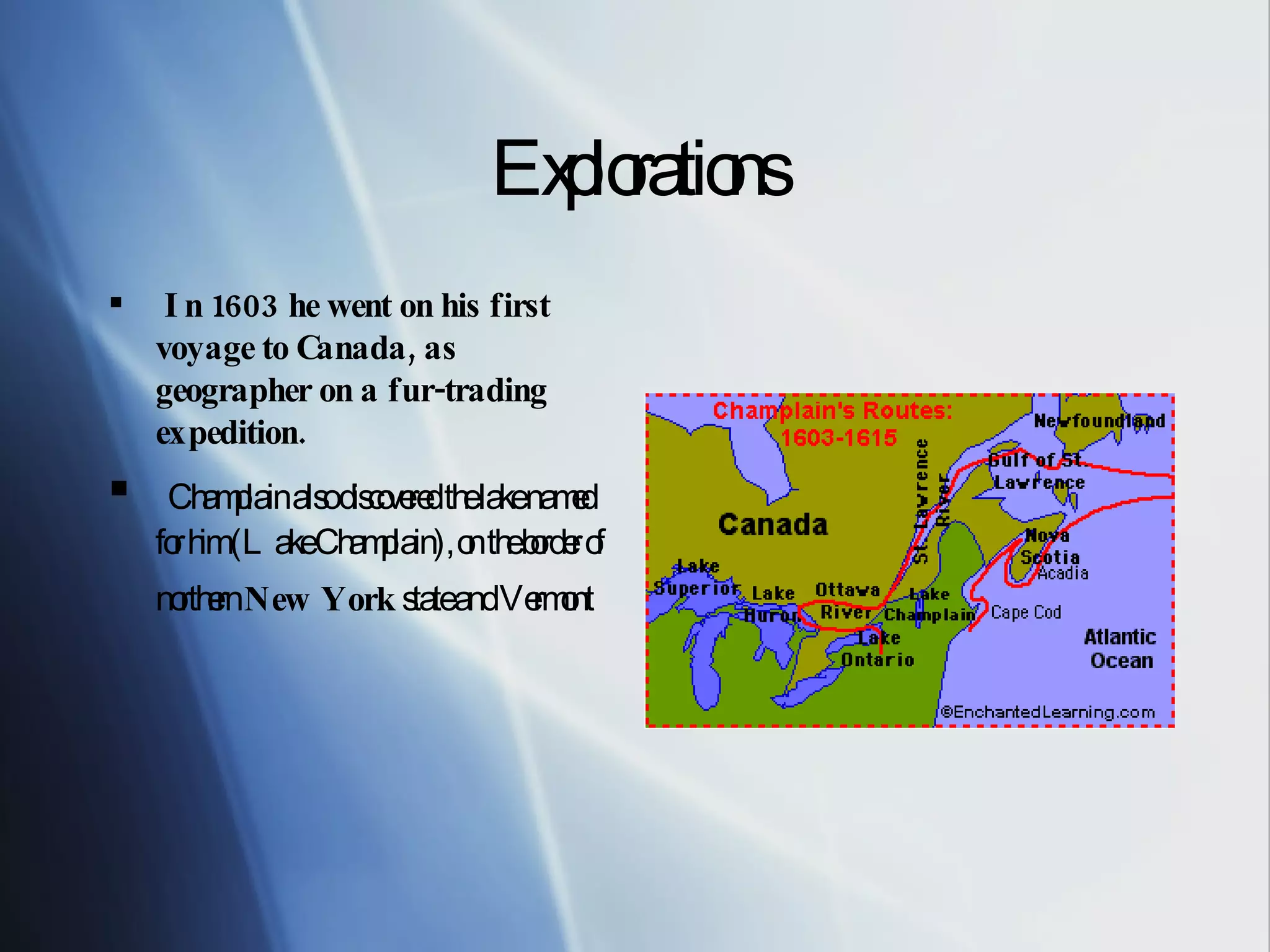Explorations In 1603 he went on his first voyage to Canada, as geographer on a fur-trading expedition. Champlain also discovered the lake named for him (Lake Champlain), on the border of northern New York state and Vermont
