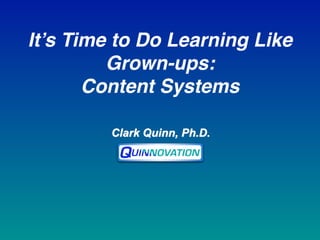 Clark Quinn, Ph.D.
It’s Time to Do Learning Like
Grown-ups:  
Content Systems
 