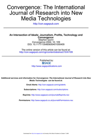 Convergence: The International
       Journal of Research into New
           Media Technologies
                                            http://con.sagepub.com



         An Intersection of Ideals: Journalism, Profits, Technology and
                                  Convergence
                                          Stephen Quinn
                                    Convergence 2004; 10; 109
                                DOI: 10.1177/135485650401000409

                       The online version of this article can be found at:
                    http://con.sagepub.com/cgi/content/abstract/10/4/109


                                                          Published by:

                                         http://www.sagepublications.com




Additional services and information for Convergence: The International Journal of Research into New
                               Media Technologies can be found at:

                              Email Alerts: http://con.sagepub.com/cgi/alerts

                         Subscriptions: http://con.sagepub.com/subscriptions

                       Reprints: http://www.sagepub.com/journalsReprints.nav

                   Permissions: http://www.sagepub.co.uk/journalsPermissions.nav




                        Downloaded from http://con.sagepub.com at University of the West of Scotland on October 7, 2008
 