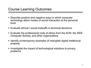 Course Learning Outcomes
 Describe positive and negative ways in which computer
technology alters modes of social interaction at the personal
level
 Evaluate ethical / social tradeoffs in technical decisions
 Evaluate the professional code of ethics from the ACM, the IEEE
Computer Society, and other organizations
 Identify contemporary examples of intangible digital intellectual
property
 Investigate the impact of technological solutions to privacy
problems
1
 