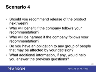 1-12
1-12
Scenario 4
• Should you recommend release of the product
next week?
• Who will benefit if the company follows your
recommendation?
• Who will be harmed if the company follows your
recommendation?
• Do you have an obligation to any group of people
that may be affected by your decision?
• What additional information, if any, would help
you answer the previous questions?
 