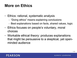 1-13
1-13
More on Ethics
• Ethics: rational, systematic analysis
– “Doing ethics” means explaining conclusions
– Best explanations based on facts, shared values, logic
• Ethics focuses on people’s voluntary, moral
choices
• Workable ethical theory: produces explanations
that might be persuasive to a skeptical, yet open-
minded audience
 