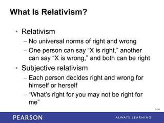 1-16
1-16
What Is Relativism?
• Relativism
– No universal norms of right and wrong
– One person can say “X is right,” another
can say “X is wrong,” and both can be right
• Subjective relativism
– Each person decides right and wrong for
himself or herself
– “What’s right for you may not be right for
me”
 