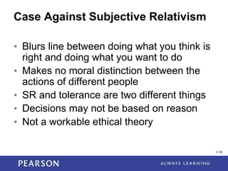 1-18
1-18
Case Against Subjective Relativism
• Blurs line between doing what you think is
right and doing what you want to do
• Makes no moral distinction between the
actions of different people
• SR and tolerance are two different things
• Decisions may not be based on reason
• Not a workable ethical theory
 