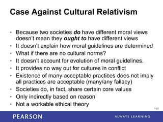 1-22
1-22
Case Against Cultural Relativism
• Because two societies do have different moral views
doesn’t mean they ought to have different views
• It doesn’t explain how moral guidelines are determined
• What if there are no cultural norms?
• It doesn’t account for evolution of moral guidelines.
• It provides no way out for cultures in conflict
• Existence of many acceptable practices does not imply
all practices are acceptable (many/any fallacy)
• Societies do, in fact, share certain core values
• Only indirectly based on reason
• Not a workable ethical theory
 