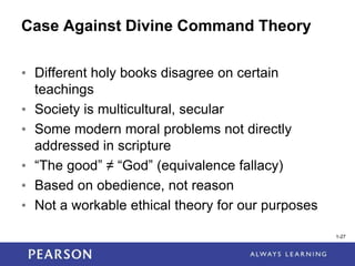 1-27
1-27
Case Against Divine Command Theory
• Different holy books disagree on certain
teachings
• Society is multicultural, secular
• Some modern moral problems not directly
addressed in scripture
• “The good” ≠ “God” (equivalence fallacy)
• Based on obedience, not reason
• Not a workable ethical theory for our purposes
 
