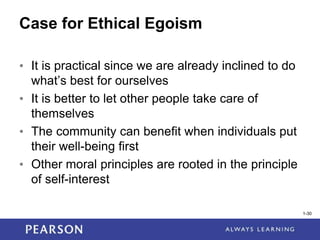 1-30
Case for Ethical Egoism
• It is practical since we are already inclined to do
what’s best for ourselves
• It is better to let other people take care of
themselves
• The community can benefit when individuals put
their well-being first
• Other moral principles are rooted in the principle
of self-interest
1-30
 
