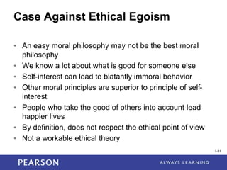 1-31
Case Against Ethical Egoism
• An easy moral philosophy may not be the best moral
philosophy
• We know a lot about what is good for someone else
• Self-interest can lead to blatantly immoral behavior
• Other moral principles are superior to principle of self-
interest
• People who take the good of others into account lead
happier lives
• By definition, does not respect the ethical point of view
• Not a workable ethical theory
1-31
 