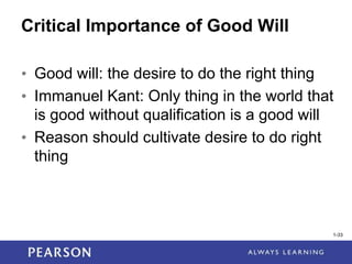 1-33
1-33
Critical Importance of Good Will
• Good will: the desire to do the right thing
• Immanuel Kant: Only thing in the world that
is good without qualification is a good will
• Reason should cultivate desire to do right
thing
 