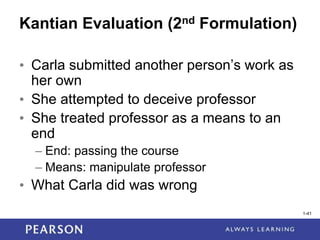 1-41
1-41
Kantian Evaluation (2nd Formulation)
• Carla submitted another person’s work as
her own
• She attempted to deceive professor
• She treated professor as a means to an
end
– End: passing the course
– Means: manipulate professor
• What Carla did was wrong
 
