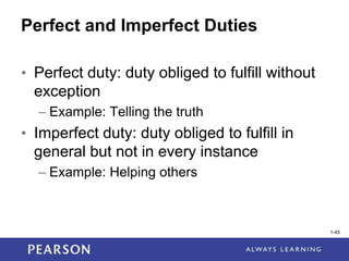 1-43
Perfect and Imperfect Duties
• Perfect duty: duty obliged to fulfill without
exception
– Example: Telling the truth
• Imperfect duty: duty obliged to fulfill in
general but not in every instance
– Example: Helping others
1-43
 