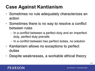 1-44
1-44
Case Against Kantianism
• Sometimes no rule adequately characterizes an
action
• Sometimes there is no way to resolve a conflict
between rules
– In a conflict between a perfect duty and an imperfect
duty, perfect duty prevails
– In a conflict between two perfect duties, no solution
• Kantianism allows no exceptions to perfect
duties
• Despite weaknesses, a workable ethical theory
 