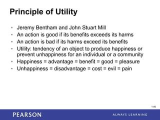 1-46
1-46
Principle of Utility
• Jeremy Bentham and John Stuart Mill
• An action is good if its benefits exceeds its harms
• An action is bad if its harms exceed its benefits
• Utility: tendency of an object to produce happiness or
prevent unhappiness for an individual or a community
• Happiness = advantage = benefit = good = pleasure
• Unhappiness = disadvantage = cost = evil = pain
 
