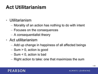 1-49
1-49
Act Utilitarianism
• Utilitarianism
– Morality of an action has nothing to do with intent
– Focuses on the consequences
– A consequentialist theory
• Act utilitarianism
– Add up change in happiness of all affected beings
– Sum > 0, action is good
– Sum < 0, action is bad
– Right action to take: one that maximizes the sum
 