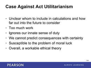1-54
1-54
Case Against Act Utilitarianism
• Unclear whom to include in calculations and how
far out into the future to consider
• Too much work
• Ignores our innate sense of duty
• We cannot predict consequences with certainty
• Susceptible to the problem of moral luck
• Overall, a workable ethical theory
 