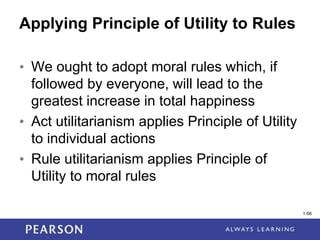 1-56
1-56
Applying Principle of Utility to Rules
• We ought to adopt moral rules which, if
followed by everyone, will lead to the
greatest increase in total happiness
• Act utilitarianism applies Principle of Utility
to individual actions
• Rule utilitarianism applies Principle of
Utility to moral rules
 