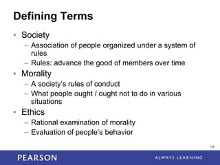 1-6
1-6
Defining Terms
• Society
– Association of people organized under a system of
rules
– Rules: advance the good of members over time
• Morality
– A society’s rules of conduct
– What people ought / ought not to do in various
situations
• Ethics
– Rational examination of morality
– Evaluation of people’s behavior
 