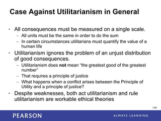 1-60
1-60
Case Against Utilitarianism in General
• All consequences must be measured on a single scale.
– All units must be the same in order to do the sum
– In certain circumstances utilitarians must quantify the value of a
human life
• Utilitarianism ignores the problem of an unjust distribution
of good consequences.
– Utilitarianism does not mean “the greatest good of the greatest
number”
– That requires a principle of justice
– What happens when a conflict arises between the Principle of
Utility and a principle of justice?
• Despite weaknesses, both act utilitarianism and rule
utilitarianism are workable ethical theories
 
