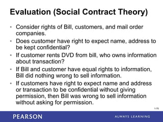 1-70
1-70
Evaluation (Social Contract Theory)
• Consider rights of Bill, customers, and mail order
companies.
• Does customer have right to expect name, address to
be kept confidential?
• If customer rents DVD from bill, who owns information
about transaction?
• If Bill and customer have equal rights to information,
Bill did nothing wrong to sell information.
• If customers have right to expect name and address
or transaction to be confidential without giving
permission, then Bill was wrong to sell information
without asking for permission.
 