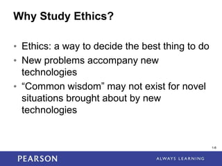 1-8
1-8
Why Study Ethics?
• Ethics: a way to decide the best thing to do
• New problems accompany new
technologies
• “Common wisdom” may not exist for novel
situations brought about by new
technologies
 