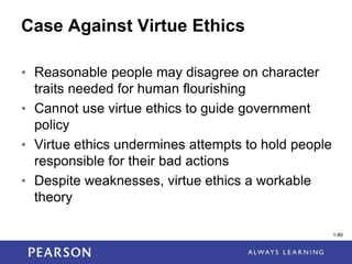 1-80
Case Against Virtue Ethics
• Reasonable people may disagree on character
traits needed for human flourishing
• Cannot use virtue ethics to guide government
policy
• Virtue ethics undermines attempts to hold people
responsible for their bad actions
• Despite weaknesses, virtue ethics a workable
theory
1-80
 