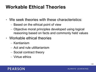 1-83
Workable Ethical Theories
• We seek theories with these characteristics:
– Based on the ethical point of view
– Objective moral principles developed using logical
reasoning based on facts and commonly held values
• Workable ethical theories
– Kantianism
– Act and rule utilitarianism
– Social contract theory
– Virtue ethics
1-83
 