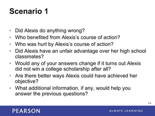 1-9
1-9
Scenario 1
• Did Alexis do anything wrong?
• Who benefited from Alexis’s course of action?
• Who was hurt by Alexis’s course of action?
• Did Alexis have an unfair advantage over her high school
classmates?
• Would any of your answers change if it turns out Alexis
did not win a college scholarship after all?
• Are there better ways Alexis could have achieved her
objective?
• What additional information, if any, would help you
answer the previous questions?
 
