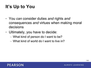 1-93
It’s Up to You
• You can consider duties and rights and
consequences and virtues when making moral
decisions
• Ultimately, you have to decide:
– What kind of person do I want to be?
– What kind of world do I want to live in?
1-93
 