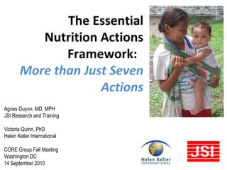 Agnes Guyon, MD, MPH JSI Research and Training Victoria Quinn, PhD Helen Keller International CORE Group Fall Meeting Washington DC 14 September 2010 The Essential Nutrition Actions Framework:  More than Just Seven Actions 