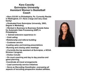Kara Cassidy Quinnipiac University   Assistant Women’s Basketball Coach Born 5/31/81 in Philadelphia, Pa. Currently Reside in Wallingford, CT. Have a large and very close family! Graduated from Quinnipiac University, 2003, Degree in Marketing Worked in Business to Business Outside Sales for Automatic Data Processing (ADP) in Philadelphia. Gained extensive experience in: Cold calling  Relationship and referral building Customer service  Leading sales and training presentations Running and closing sales meetings Currently the top assistant at Quinnipiac, a NCAA Division I program. Duties include: On court coaching and day to day practice and game planning,  Coordinate all travel arrangements Lead community service initiatives  Serve as Recruiting Coordinator, overseeing all aspects of recruiting prospective student athletes. 