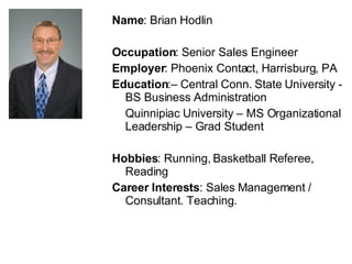 Name : Brian Hodlin Occupation : Senior Sales Engineer Employer : Phoenix Contact, Harrisburg, PA Education :– Central Conn. State University - BS Business Administration  Quinnipiac University – MS Organizational Leadership – Grad Student Hobbies : Running, Basketball Referee, Reading Career Interests : Sales Management / Consultant. Teaching. 