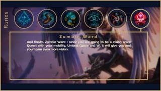 And finally, Zombie Ward : since you are going to be a vision score
Queen with your mobility, Umbral Glaive and W, it will...