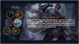 Build
It can increase your allies damage against anyone you caught or
during any fight with Quinn's E. It will also gives ...