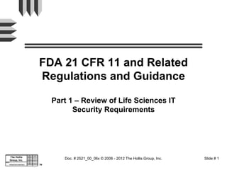 FDA 21 CFR 11 and Related
                                                     Regulations and Guidance

                                                          Part 1 – Review of Life Sciences IT
                                                                Security Requirements




                                   Dept.      App.
                                   Dept.      App.


       The Hollis                 Reg. Aff.



                                                             Doc. # 2521_00_06x © 2006 - 2012 The Hollis Group, Inc.   Slide # 1
                                  Reg. Aff.
                                    QA
                                    QA


       Group, Inc.                Manuf.
                                  Manuf.
                                   Purch.
                                   Purch.
Subject:
Subject:                           R&D
                                   R&D
                                    Eng.
                                    Eng.
       Infrastructure Assurance
       Infrastructure Assurance                      TM
 