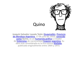 Quino
Joaquín Salvador Lavado Tejón (Guaymallén, Provincia
de Mendoza,Argentina, 17 de julio de 1932), conocido
como Quino, es un humorista gráfico y creador
de historietas de nacionalidad hispano-argentina. Su
obra más renombrada es la tira cómica Mafalda,
publicada originalmente entre 1964 y 1973.
 