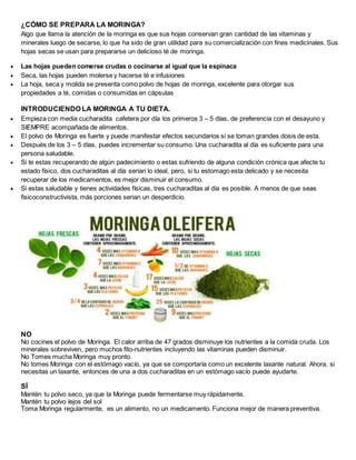 ¿CÓMO SE PREPARA LA MORINGA?
Algo que llama la atención de la moringa es que sus hojas conservan gran cantidad de las vitaminas y
minerales luego de secarse, lo que ha sido de gran utilidad para su comercialización con fines medicinales. Sus
hojas secas se usan para prepararse un delicioso té de moringa.
 Las hojas pueden comerse crudas o cocinarse al igual que la espinaca
 Seca, las hojas pueden molerse y hacerse té e infusiones
 La hoja, seca y molida se presenta como polvo de hojas de moringa, excelente para otorgar sus
propiedades a té, comidas o consumidas en cápsulas
INTRODUCIENDO LA MORINGA A TU DIETA.
 Empieza con media cucharadita cafetera por día los primeros 3 – 5 días, de preferencia con el desayuno y
SIEMPRE acompañada de alimentos.
 El polvo de Moringa es fuerte y puede manifestar efectos secundarios si se toman grandes dosis de esta.
 Después de los 3 – 5 días, puedes incrementar su consumo. Una cucharadita al día es suficiente para una
persona saludable.
 Si te estas recuperando de algún padecimiento o estas sufriendo de alguna condición crónica que afecte tu
estado físico, dos cucharaditas al día serian lo ideal, pero, si tu estomago esta delicado y se necesita
recuperar de los medicamentos, es mejor disminuir el consumo.
 Si estas saludable y tienes actividades físicas, tres cucharaditas al día es posible. A menos de que seas
fisicoconstructivista, más porciones serian un desperdicio.
NO
No cocines el polvo de Moringa. El calor arriba de 47 grados disminuye los nutrientes a la comida cruda. Los
minerales sobreviven, pero muchos fito-nutrientes incluyendo las vitaminas pueden disminuir.
No Tomes mucha Moringa muy pronto.
No tomes Moringa con el estómago vacío, ya que se comportaría como un excelente laxante natural. Ahora, si
necesitas un laxante, entonces de una a dos cucharaditas en un estómago vacío puede ayudarte.
SÍ
Mantén tu polvo seco, ya que la Moringa puede fermentarse muy rápidamente.
Mantén tu polvo lejos del sol
Toma Moringa regularmente, es un alimento, no un medicamento. Funciona mejor de manera preventiva.
 