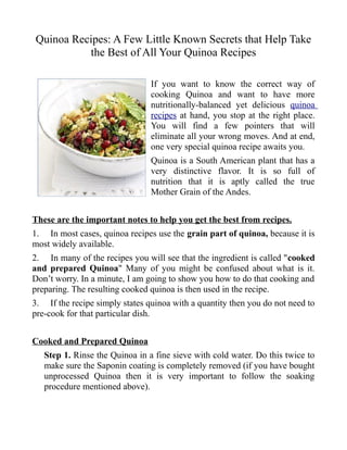 Quinoa Recipes: A Few Little Known Secrets that Help Take
          the Best of All Your Quinoa Recipes

                                If you want to know the correct way of
                                cooking Quinoa and want to have more
                                nutritionally-balanced yet delicious quinoa
                                recipes at hand, you stop at the right place.
                                You will find a few pointers that will
                                eliminate all your wrong moves. And at end,
                                one very special quinoa recipe awaits you.
                                Quinoa is a South American plant that has a
                                very distinctive flavor. It is so full of
                                nutrition that it is aptly called the true
                                Mother Grain of the Andes.


These are the important notes to help you get the best from recipes.
1. In most cases, quinoa recipes use the grain part of quinoa, because it is
most widely available.
2. In many of the recipes you will see that the ingredient is called "cooked
and prepared Quinoa" Many of you might be confused about what is it.
Don’t worry. In a minute, I am going to show you how to do that cooking and
preparing. The resulting cooked quinoa is then used in the recipe.
3. If the recipe simply states quinoa with a quantity then you do not need to
pre-cook for that particular dish.


Cooked and Prepared Quinoa
   Step 1. Rinse the Quinoa in a fine sieve with cold water. Do this twice to
   make sure the Saponin coating is completely removed (if you have bought
   unprocessed Quinoa then it is very important to follow the soaking
   procedure mentioned above).
 