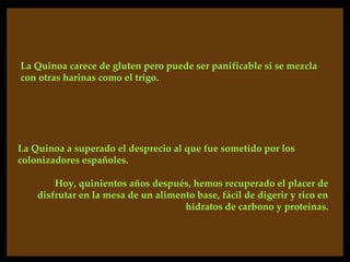 La Quinoa carece de gluten pero puede ser panificable si se mezcla
con otras harinas como el trigo.




La Quinoa a superado el desprecio al que fue sometido por los
colonizadores españoles.

        Hoy, quinientos años después, hemos recuperado el placer de
    disfrutar en la mesa de un alimento base, fácil de digerir y rico en
                                     hidratos de carbono y proteínas.
 