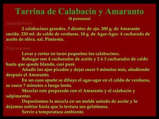 Tarrina de Calabacín y Amaranto
                               (4 personas)
Ingredientes:
        2 calabacines grandes. 3 dientes de ajo. 200 g. de Amaranto
cocido. 250 ml. de caldo de verduras. 10 g. de Agar-Agar. 4 cucharada de
aceite de oliva. sal. Pimienta.

Preparación:
        Lavar y cortar en tacos pequeños los calabacines.
        Rehogar con 4 cucharadas de aceite y 2 ó 3 cucharadas de caldo
hasta que quede blando, casi puré.
        Añadir los ajos picados y dejar cocer 5 minutos más, añadiendo
después el Amaranto.
        En un cazo aparte se diluye el agar-agar en el caldo de verduras,
se cuece 7 minutos a fuego lento.
        Mezclar este preparado con el Amaranto y el calabacín y
salpimentar.
        Depositamos la mezcla en un molde untado de aceite y lo
dejamos enfriar hasta que la textura sea gelatinosa.
        Servir a temperatura ambiente.
 