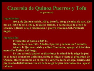 Cacerola de Quinoa Puerros y Tofu
                               (4 personas)

Ingredientes:
        400 g. de Quinoa cocida. 300 g. de tofu. 150 g. de miga de pan. 200
ml. de leche de soja. 100 g. de queso rallado. 2 cucharadas de aceite de
sésamo. 1 diente de ajo machacado. 1 puerro troceado. Sal. Pimienta
negra.

Preparación:
         Precalentar el horno a 200º C.
         Dorar el ajo en aceite. Añadir el puerro y saltear un 2 minutos.
         Añadir la Quinoa cocida y saltear 2 minutos, agregar el tofu bien
escurrido. Retirar del fuego.
         En una cacerola aparte, se distribuye la mitad de la miga de pan
en el fondo de manera uniforme. Sobre la miga se vierte el preparado de
Quinoa. Hacer un hueco en el centro y verter la leche de soja. Encima del
preparado distribuimos el resto de la miga de pan mezclada con el queso
rallado.
 