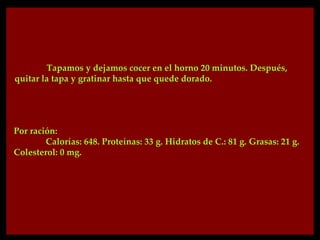 Tapamos y dejamos cocer en el horno 20 minutos. Después,
quitar la tapa y gratinar hasta que quede dorado.




Por ración:
        Calorías: 648. Proteínas: 33 g. Hidratos de C.: 81 g. Grasas: 21 g.
Colesterol: 0 mg.
 